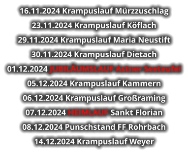 16.11.2024 Krampuslauf Mürzzuschlag 23.11.2024 Krampuslauf Köflach 29.11.2024 Krampuslauf Maria Neustift 30.11.2024 Krampuslauf Dietach 01.12.2024 JUBILÄUMSLAUF Astner Seeteufel 05.12.2024 Krampuslauf Kammern 06.12.2024 Krampuslauf Großraming 07.12.2024 HEIMLAUF Sankt Florian 08.12.2024 Punschstand FF Rohrbach 14.12.2024 Krampuslauf Weyer   