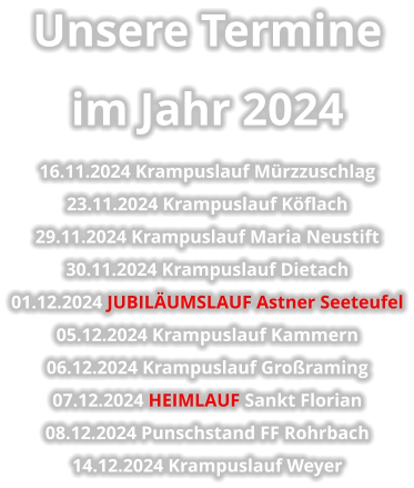 Unsere Termine  im Jahr 2024 16.11.2024 Krampuslauf Mürzzuschlag 23.11.2024 Krampuslauf Köflach 29.11.2024 Krampuslauf Maria Neustift 30.11.2024 Krampuslauf Dietach 01.12.2024 JUBILÄUMSLAUF Astner Seeteufel 05.12.2024 Krampuslauf Kammern 06.12.2024 Krampuslauf Großraming 07.12.2024 HEIMLAUF Sankt Florian 08.12.2024 Punschstand FF Rohrbach 14.12.2024 Krampuslauf Weyer